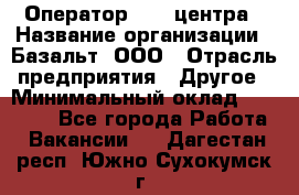 Оператор Call-центра › Название организации ­ Базальт, ООО › Отрасль предприятия ­ Другое › Минимальный оклад ­ 22 000 - Все города Работа » Вакансии   . Дагестан респ.,Южно-Сухокумск г.